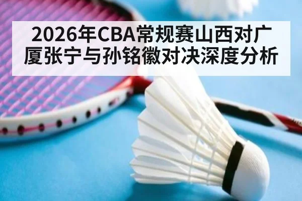 2026年CBA常规赛山西对广厦张宁与孙铭徽对决深度分析